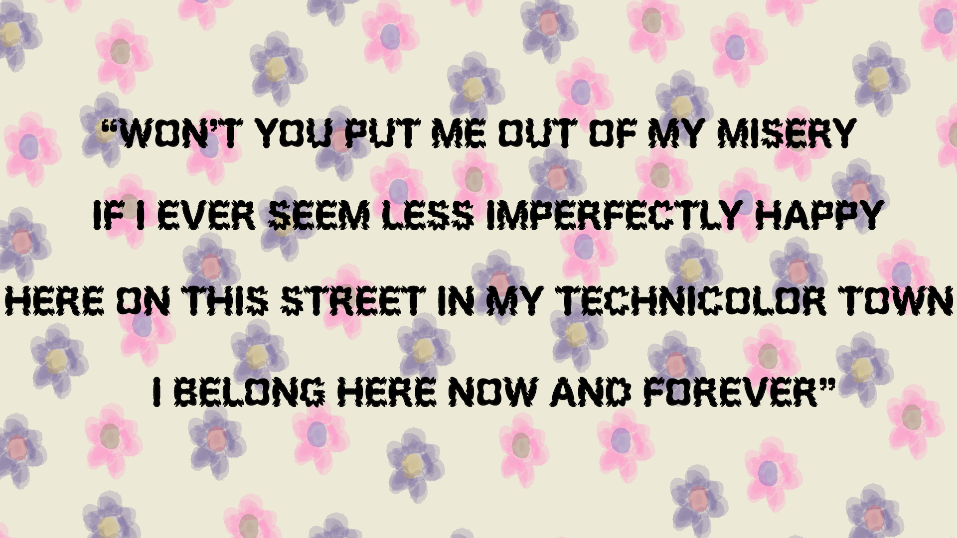 Image of a quote from Tele Novella’s album Merlynn Belle, “won’t you put me out of my misery/if I ever seem less imperfectly happy/here on this street in my technicolor town/I belong here now and forever” with a multi colored flower background.